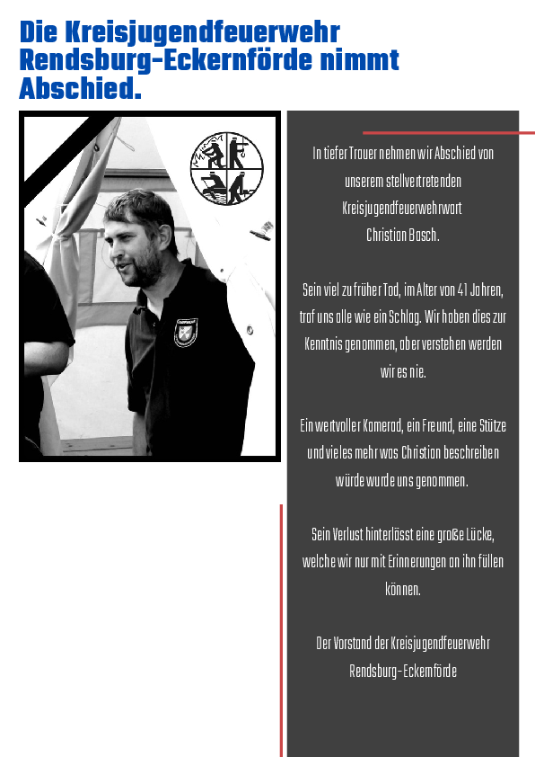 Traueranzeige unseres stellv. Kreisjugendfeuerwehrwartes Christian Basch: n tiefer Trauer nehmen wir Abschied von unserem stellvertretenden Kreisjugendfeuerwehrwart Christian Basch. Sein viel zu früher Tod, im Alter von 41 Jahren, traf uns alle wie ein Schlag. Wir haben dies zur Kenntnis genommen, aber verstehen werden wir es nie. Ein wertvoller Kamerad, ein Freund, eine Stütze und vieles mehr was Christian beschreiben würde wurde uns genommen. Sein Verlust hinterlässt eine große Lücke, welche wir nur mit Erinnerungen an ihn füllen können. Der Vorstand der Kreisjugendfeuerwehr Rendsburg-Eckrnförde